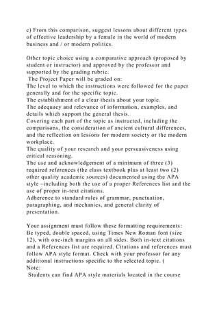c) From this comparison, suggest lessons about different types
of effective leadership by a female in the world of modern
business and / or modern politics.
Other topic choice using a comparative approach (proposed by
student or instructor) and approved by the professor and
supported by the grading rubric.
The Project Paper will be graded on:
The level to which the instructions were followed for the paper
generally and for the specific topic.
The establishment of a clear thesis about your topic.
The adequacy and relevance of information, examples, and
details which support the general thesis.
Covering each part of the topic as instructed, including the
comparisons, the consideration of ancient cultural differences,
and the reflection on lessons for modern society or the modern
workplace.
The quality of your research and your persuasiveness using
critical reasoning.
The use and acknowledgement of a minimum of three (3)
required references (the class textbook plus at least two (2)
other quality academic sources) documented using the APA
style –including both the use of a proper References list and the
use of proper in-text citations.
Adherence to standard rules of grammar, punctuation,
paragraphing, and mechanics, and general clarity of
presentation.
Your assignment must follow these formatting requirements:
Be typed, double spaced, using Times New Roman font (size
12), with one-inch margins on all sides. Both in-text citations
and a References list are required. Citations and references must
follow APA style format. Check with your professor for any
additional instructions specific to the selected topic. (
Note:
Students can find APA style materials located in the course
 