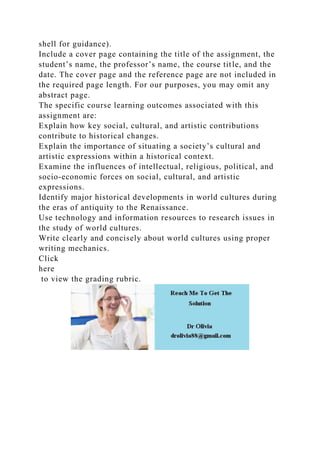 shell for guidance).
Include a cover page containing the title of the assignment, the
student’s name, the professor’s name, the course title, and the
date. The cover page and the reference page are not included in
the required page length. For our purposes, you may omit any
abstract page.
The specific course learning outcomes associated with this
assignment are:
Explain how key social, cultural, and artistic contributions
contribute to historical changes.
Explain the importance of situating a society’s cultural and
artistic expressions within a historical context.
Examine the influences of intellectual, religious, political, and
socio-economic forces on social, cultural, and artistic
expressions.
Identify major historical developments in world cultures during
the eras of antiquity to the Renaissance.
Use technology and information resources to research issues in
the study of world cultures.
Write clearly and concisely about world cultures using proper
writing mechanics.
Click
here
to view the grading rubric.
 