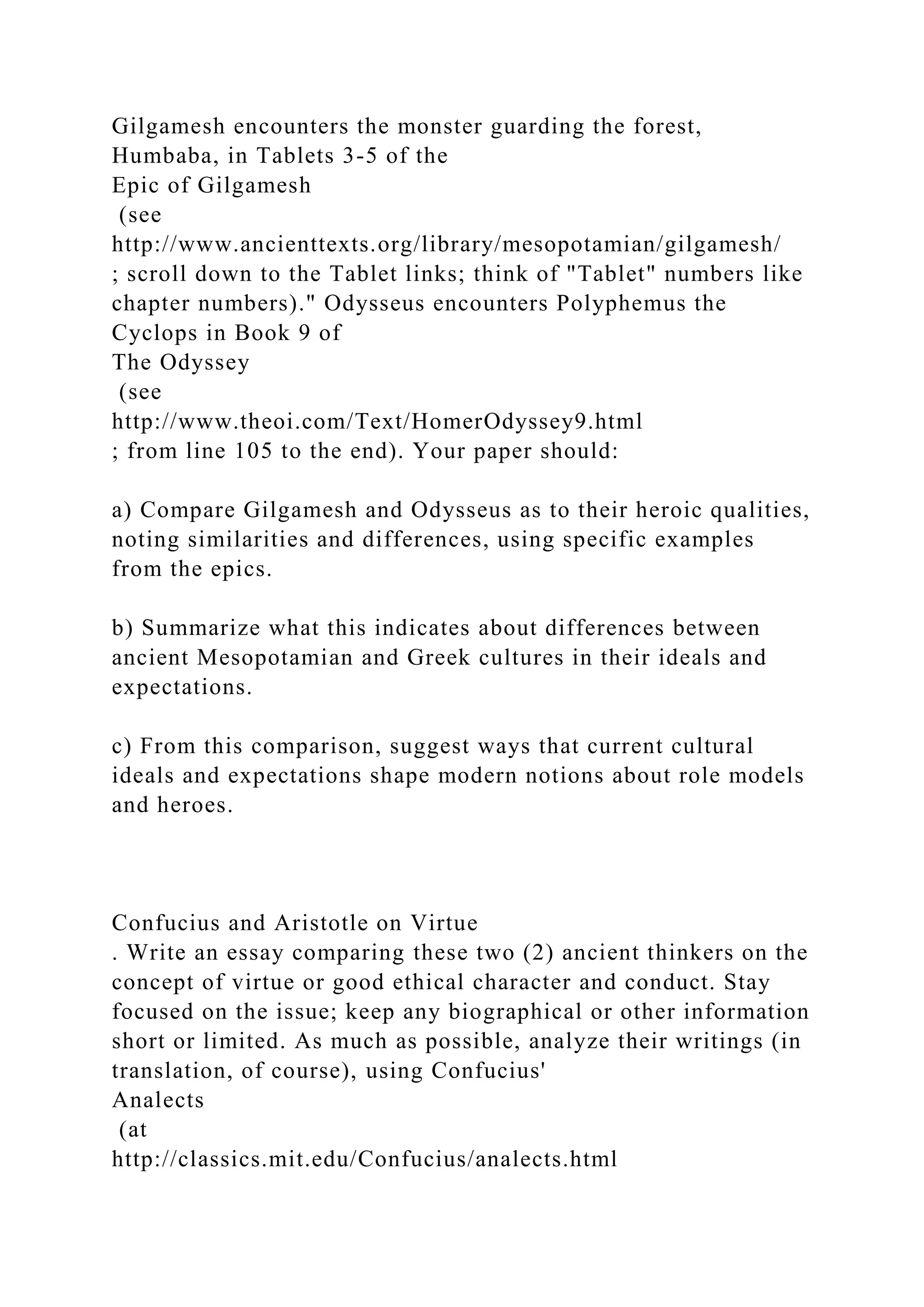Gilgamesh encounters the monster guarding the forest,
Humbaba, in Tablets 3-5 of the
Epic of Gilgamesh
(see
http://www.ancienttexts.org/library/mesopotamian/gilgamesh/
; scroll down to the Tablet links; think of "Tablet" numbers like
chapter numbers)." Odysseus encounters Polyphemus the
Cyclops in Book 9 of
The Odyssey
(see
http://www.theoi.com/Text/HomerOdyssey9.html
; from line 105 to the end). Your paper should:
a) Compare Gilgamesh and Odysseus as to their heroic qualities,
noting similarities and differences, using specific examples
from the epics.
b) Summarize what this indicates about differences between
ancient Mesopotamian and Greek cultures in their ideals and
expectations.
c) From this comparison, suggest ways that current cultural
ideals and expectations shape modern notions about role models
and heroes.
Confucius and Aristotle on Virtue
. Write an essay comparing these two (2) ancient thinkers on the
concept of virtue or good ethical character and conduct. Stay
focused on the issue; keep any biographical or other information
short or limited. As much as possible, analyze their writings (in
translation, of course), using Confucius'
Analects
(at
http://classics.mit.edu/Confucius/analects.html
 