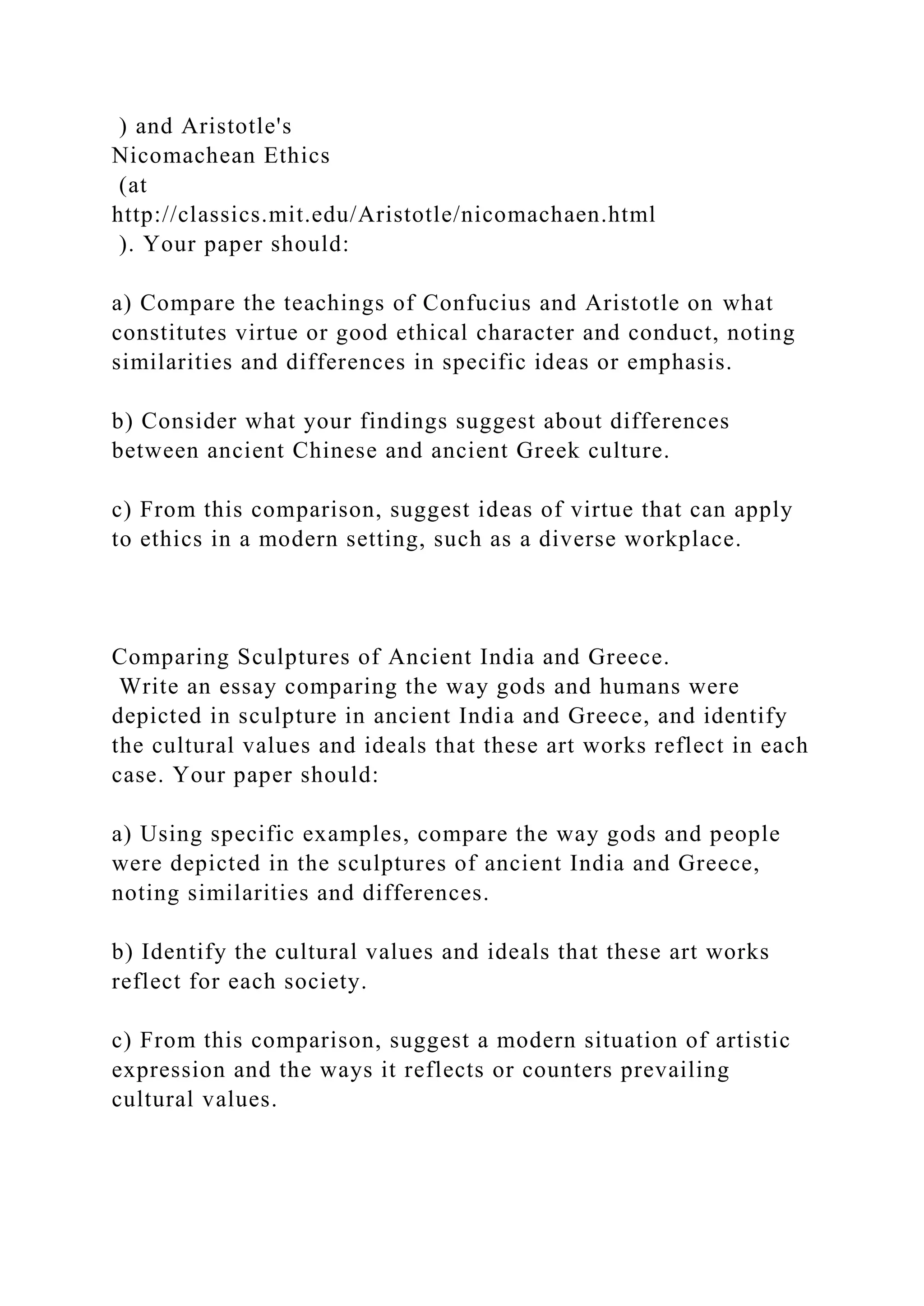 ) and Aristotle's
Nicomachean Ethics
(at
http://classics.mit.edu/Aristotle/nicomachaen.html
). Your paper should:
a) Compare the teachings of Confucius and Aristotle on what
constitutes virtue or good ethical character and conduct, noting
similarities and differences in specific ideas or emphasis.
b) Consider what your findings suggest about differences
between ancient Chinese and ancient Greek culture.
c) From this comparison, suggest ideas of virtue that can apply
to ethics in a modern setting, such as a diverse workplace.
Comparing Sculptures of Ancient India and Greece.
Write an essay comparing the way gods and humans were
depicted in sculpture in ancient India and Greece, and identify
the cultural values and ideals that these art works reflect in each
case. Your paper should:
a) Using specific examples, compare the way gods and people
were depicted in the sculptures of ancient India and Greece,
noting similarities and differences.
b) Identify the cultural values and ideals that these art works
reflect for each society.
c) From this comparison, suggest a modern situation of artistic
expression and the ways it reflects or counters prevailing
cultural values.
 
