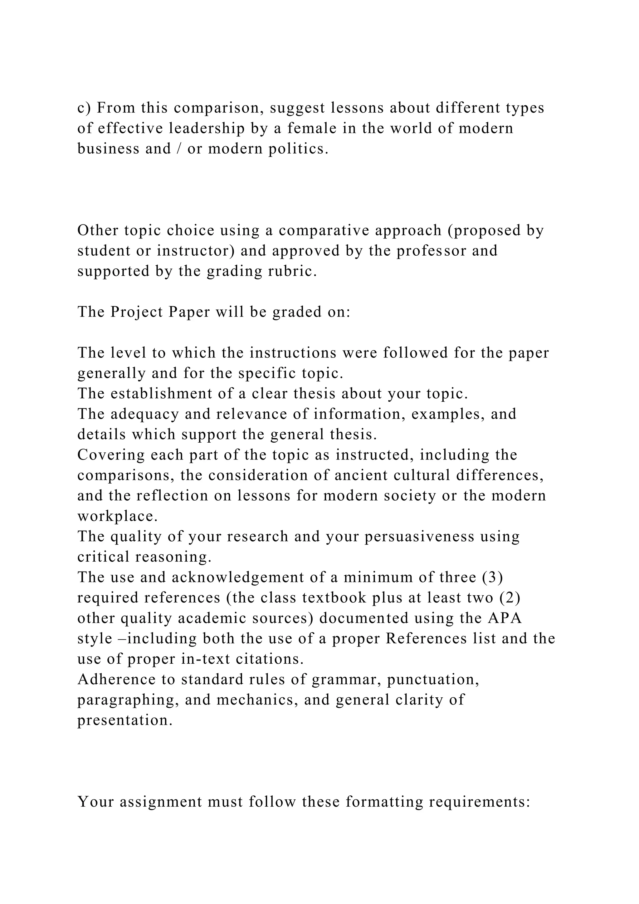 c) From this comparison, suggest lessons about different types
of effective leadership by a female in the world of modern
business and / or modern politics.
Other topic choice using a comparative approach (proposed by
student or instructor) and approved by the professor and
supported by the grading rubric.
The Project Paper will be graded on:
The level to which the instructions were followed for the paper
generally and for the specific topic.
The establishment of a clear thesis about your topic.
The adequacy and relevance of information, examples, and
details which support the general thesis.
Covering each part of the topic as instructed, including the
comparisons, the consideration of ancient cultural differences,
and the reflection on lessons for modern society or the modern
workplace.
The quality of your research and your persuasiveness using
critical reasoning.
The use and acknowledgement of a minimum of three (3)
required references (the class textbook plus at least two (2)
other quality academic sources) documented using the APA
style –including both the use of a proper References list and the
use of proper in-text citations.
Adherence to standard rules of grammar, punctuation,
paragraphing, and mechanics, and general clarity of
presentation.
Your assignment must follow these formatting requirements:
 