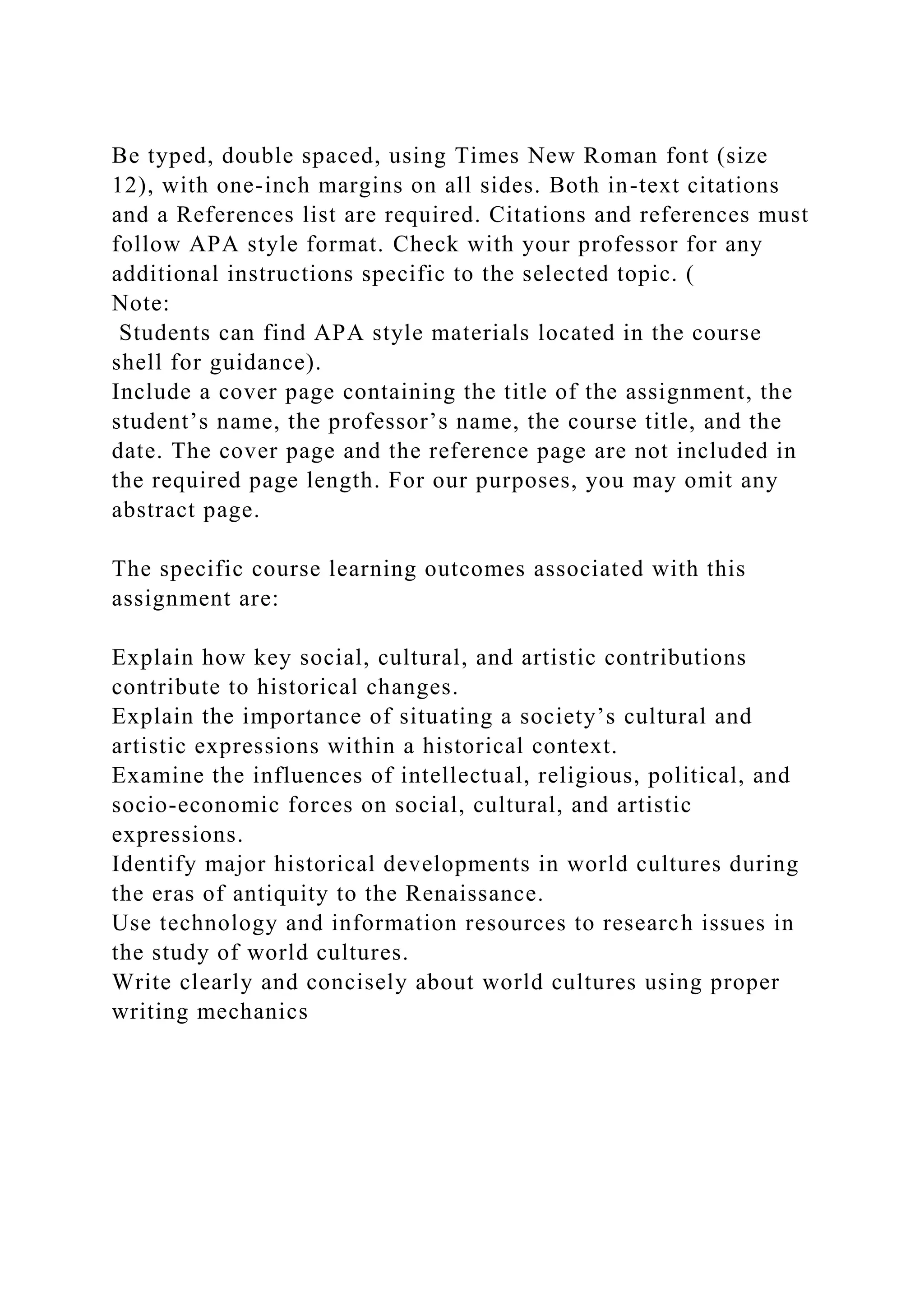 Be typed, double spaced, using Times New Roman font (size
12), with one-inch margins on all sides. Both in-text citations
and a References list are required. Citations and references must
follow APA style format. Check with your professor for any
additional instructions specific to the selected topic. (
Note:
Students can find APA style materials located in the course
shell for guidance).
Include a cover page containing the title of the assignment, the
student’s name, the professor’s name, the course title, and the
date. The cover page and the reference page are not included in
the required page length. For our purposes, you may omit any
abstract page.
The specific course learning outcomes associated with this
assignment are:
Explain how key social, cultural, and artistic contributions
contribute to historical changes.
Explain the importance of situating a society’s cultural and
artistic expressions within a historical context.
Examine the influences of intellectual, religious, political, and
socio-economic forces on social, cultural, and artistic
expressions.
Identify major historical developments in world cultures during
the eras of antiquity to the Renaissance.
Use technology and information resources to research issues in
the study of world cultures.
Write clearly and concisely about world cultures using proper
writing mechanics
 