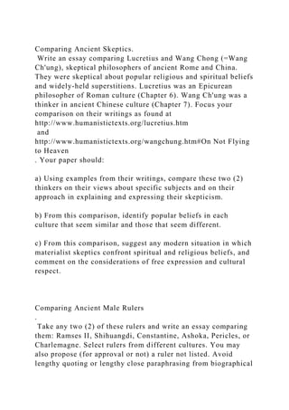 Comparing Ancient Skeptics.
Write an essay comparing Lucretius and Wang Chong (=Wang
Ch'ung), skeptical philosophers of ancient Rome and China.
They were skeptical about popular religious and spiritual beliefs
and widely-held superstitions. Lucretius was an Epicurean
philosopher of Roman culture (Chapter 6). Wang Ch'ung was a
thinker in ancient Chinese culture (Chapter 7). Focus your
comparison on their writings as found at
http://www.humanistictexts.org/lucretius.htm
and
http://www.humanistictexts.org/wangchung.htm#On Not Flying
to Heaven
. Your paper should:
a) Using examples from their writings, compare these two (2)
thinkers on their views about specific subjects and on their
approach in explaining and expressing their skepticism.
b) From this comparison, identify popular beliefs in each
culture that seem similar and those that seem different.
c) From this comparison, suggest any modern situation in which
materialist skeptics confront spiritual and religious beliefs, and
comment on the considerations of free expression and cultural
respect.
Comparing Ancient Male Rulers
.
Take any two (2) of these rulers and write an essay comparing
them: Ramses II, Shihuangdi, Constantine, Ashoka, Pericles, or
Charlemagne. Select rulers from different cultures. You may
also propose (for approval or not) a ruler not listed. Avoid
lengthy quoting or lengthy close paraphrasing from biographical
 