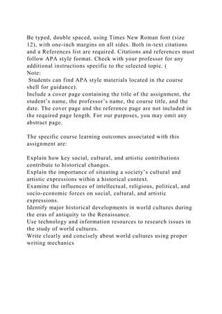 Be typed, double spaced, using Times New Roman font (size
12), with one-inch margins on all sides. Both in-text citations
and a References list are required. Citations and references must
follow APA style format. Check with your professor for any
additional instructions specific to the selected topic. (
Note:
Students can find APA style materials located in the course
shell for guidance).
Include a cover page containing the title of the assignment, the
student’s name, the professor’s name, the course title, and the
date. The cover page and the reference page are not included in
the required page length. For our purposes, you may omit any
abstract page.
The specific course learning outcomes associated with this
assignment are:
Explain how key social, cultural, and artistic contributions
contribute to historical changes.
Explain the importance of situating a society’s cultural and
artistic expressions within a historical context.
Examine the influences of intellectual, religious, political, and
socio-economic forces on social, cultural, and artistic
expressions.
Identify major historical developments in world cultures during
the eras of antiquity to the Renaissance.
Use technology and information resources to research issues in
the study of world cultures.
Write clearly and concisely about world cultures using proper
writing mechanics
 