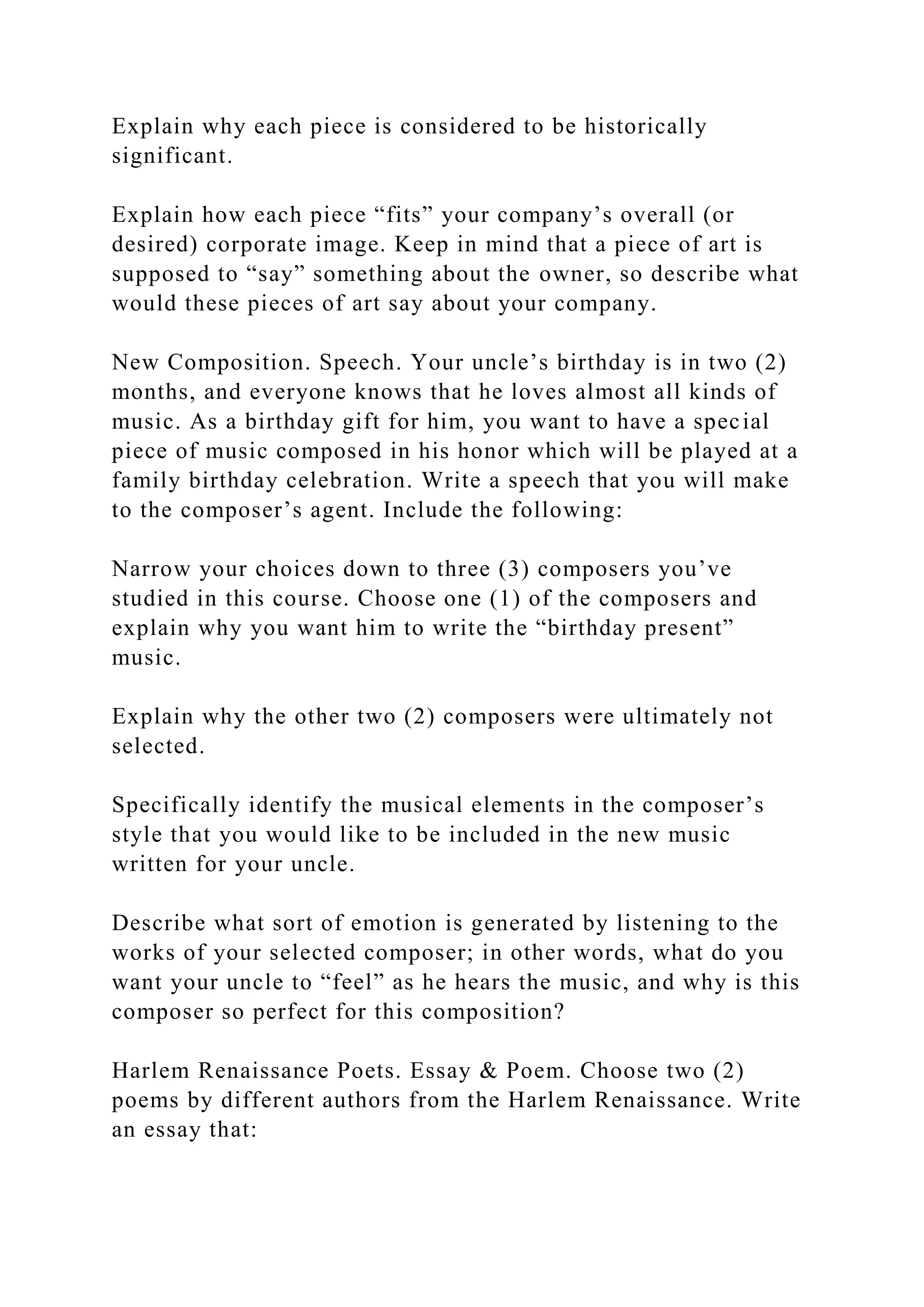 Explain why each piece is considered to be historically
significant.
Explain how each piece “fits” your company’s overall (or
desired) corporate image. Keep in mind that a piece of art is
supposed to “say” something about the owner, so describe what
would these pieces of art say about your company.
New Composition. Speech. Your uncle’s birthday is in two (2)
months, and everyone knows that he loves almost all kinds of
music. As a birthday gift for him, you want to have a special
piece of music composed in his honor which will be played at a
family birthday celebration. Write a speech that you will make
to the composer’s agent. Include the following:
Narrow your choices down to three (3) composers you’ve
studied in this course. Choose one (1) of the composers and
explain why you want him to write the “birthday present”
music.
Explain why the other two (2) composers were ultimately not
selected.
Specifically identify the musical elements in the composer’s
style that you would like to be included in the new music
written for your uncle.
Describe what sort of emotion is generated by listening to the
works of your selected composer; in other words, what do you
want your uncle to “feel” as he hears the music, and why is this
composer so perfect for this composition?
Harlem Renaissance Poets. Essay & Poem. Choose two (2)
poems by different authors from the Harlem Renaissance. Write
an essay that:
 