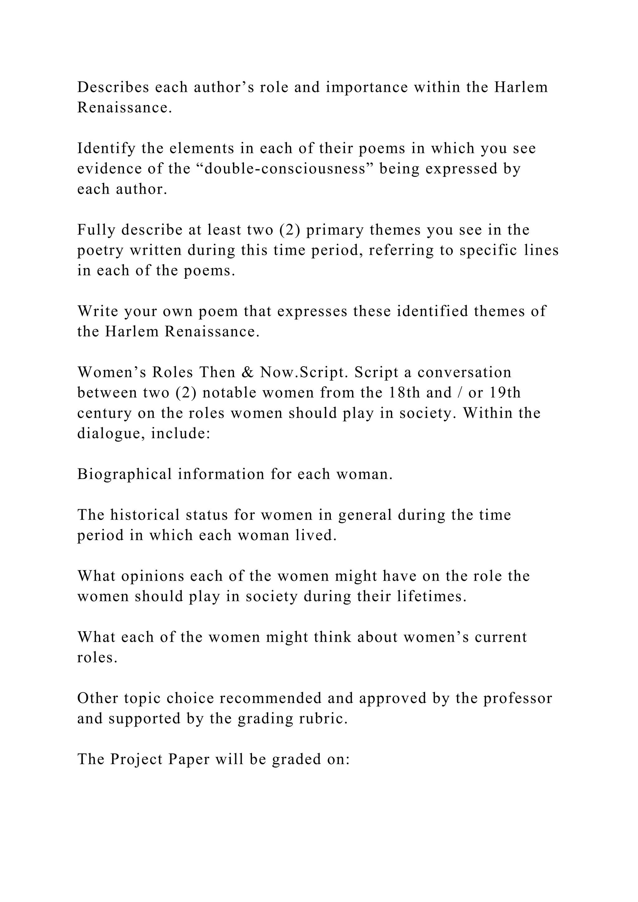 Describes each author’s role and importance within the Harlem
Renaissance.
Identify the elements in each of their poems in which you see
evidence of the “double-consciousness” being expressed by
each author.
Fully describe at least two (2) primary themes you see in the
poetry written during this time period, referring to specific lines
in each of the poems.
Write your own poem that expresses these identified themes of
the Harlem Renaissance.
Women’s Roles Then & Now.Script. Script a conversation
between two (2) notable women from the 18th and / or 19th
century on the roles women should play in society. Within the
dialogue, include:
Biographical information for each woman.
The historical status for women in general during the time
period in which each woman lived.
What opinions each of the women might have on the role the
women should play in society during their lifetimes.
What each of the women might think about women’s current
roles.
Other topic choice recommended and approved by the professor
and supported by the grading rubric.
The Project Paper will be graded on:
 