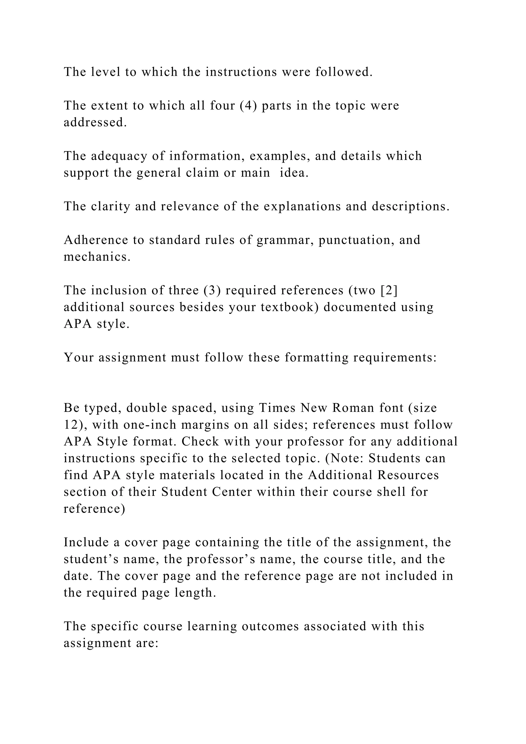 The level to which the instructions were followed.
The extent to which all four (4) parts in the topic were
addressed.
The adequacy of information, examples, and details which
support the general claim or main idea.
The clarity and relevance of the explanations and descriptions.
Adherence to standard rules of grammar, punctuation, and
mechanics.
The inclusion of three (3) required references (two [2]
additional sources besides your textbook) documented using
APA style.
Your assignment must follow these formatting requirements:
Be typed, double spaced, using Times New Roman font (size
12), with one-inch margins on all sides; references must follow
APA Style format. Check with your professor for any additional
instructions specific to the selected topic. (Note: Students can
find APA style materials located in the Additional Resources
section of their Student Center within their course shell for
reference)
Include a cover page containing the title of the assignment, the
student’s name, the professor’s name, the course title, and the
date. The cover page and the reference page are not included in
the required page length.
The specific course learning outcomes associated with this
assignment are:
 