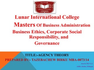Lunar International College
Masters Of Business Administration
Business Ethics, Corporate Social
Responsibility, and
Governance
TITLE:-AGENCY THEORY
PREPARED BY:- TAZEBACHEW BIRKU MBA-0073/14
march 2023 G.C
Addis Ababa, Ethiopia
 