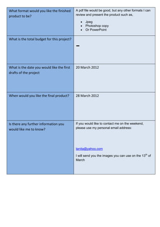 A pdf file would be good, but any other formats I can
review and present the product such as,
Jpeg
Photoshop copy
Or PowerPoint
What format would you like the finished
product to be?
What is the total budget for this project?
What is the date you would like the first
drafts of the project
When would you like the final product?
Is there any further information you
would like me to know?
-
20 March 2012
28 March 2012
If you would like to contact me on the weekend,
please use my personal email address:
tanita@yahoo.com
I will send you the images you can use on the 13th
of
March
 