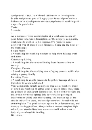 Assignment 2: (RA 2): Cultural Influences in Development
In this assignment, you will apply your knowledge of cultural
influences on development to create psychosocial workshops for
a specific population.
Tasks:
Scenario
:
As a human services administrator at a local agency, one of
your duties is to write descriptions of the agency's community
workshops to publish in the community's resource guide
delivered free of charge to all residents. These are the titles of
the workshops:
Single Moms
: A workshop for working mothers to help them balance work
and home
Community Living
: A workshop for those transitioning from incarceration to
society
Caregiver Parents
: A workshop for those taking care of aging parents, while also
raising a young family
Parenting Teens
: A workshop to enable parents to help their teenage children
transition to young adulthood
Your community largely comprises blue-collar workers, many
of whom are working on either visas or green cards; thus, there
are pockets of immigrant communities. Some of the workers are
those who were reintegrated into society after prolonged
incarceration (more than three years). The median age of the
area is thirty-five years, and multigenerational households are
commonplace. The public school system is underresourced, and
truancy is a big problem. Many students do not complete high
school, and standardized test scores are well below what is
federally mandated for funding.
Directions
 