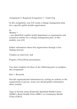 Assignment 2: Required Assignment 1—Field Trip
In this assignment, you will create a change management plan
for a specific public health organization.
In
Module 1
, you identified a public health department or organization and
created an outline for a change management plan. In this
module, you will:
Gather information about this organization through a fact-
finding mission;
Conduct an interview; and
Prepare a PowerPoint presentation.
You must complete all three of the following parts to complete
this assignment:
Part 1: Research
Provide organizational information by visiting its website or the
organization in person. Areas you should gather information
about include:
Type of facility status [Federally Qualified Health Center
(FQHC), Rural Health Clinic (RHC), or Community Health
Clinic (CHC)]
 