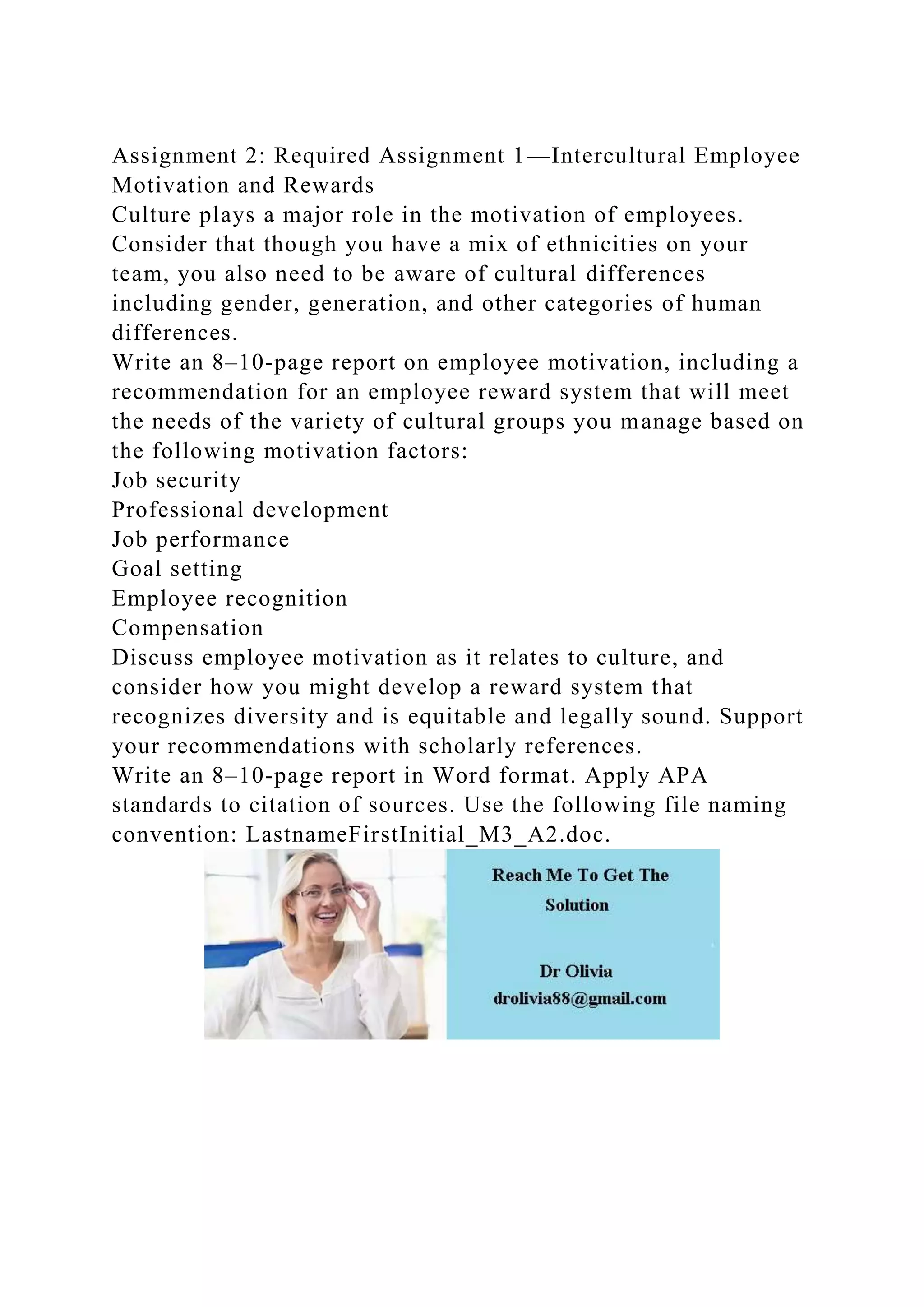 Assignment 2: Required Assignment 1—Intercultural Employee
Motivation and Rewards
Culture plays a major role in the motivation of employees.
Consider that though you have a mix of ethnicities on your
team, you also need to be aware of cultural differences
including gender, generation, and other categories of human
differences.
Write an 8–10-page report on employee motivation, including a
recommendation for an employee reward system that will meet
the needs of the variety of cultural groups you manage based on
the following motivation factors:
Job security
Professional development
Job performance
Goal setting
Employee recognition
Compensation
Discuss employee motivation as it relates to culture, and
consider how you might develop a reward system that
recognizes diversity and is equitable and legally sound. Support
your recommendations with scholarly references.
Write an 8–10-page report in Word format. Apply APA
standards to citation of sources. Use the following file naming
convention: LastnameFirstInitial_M3_A2.doc.