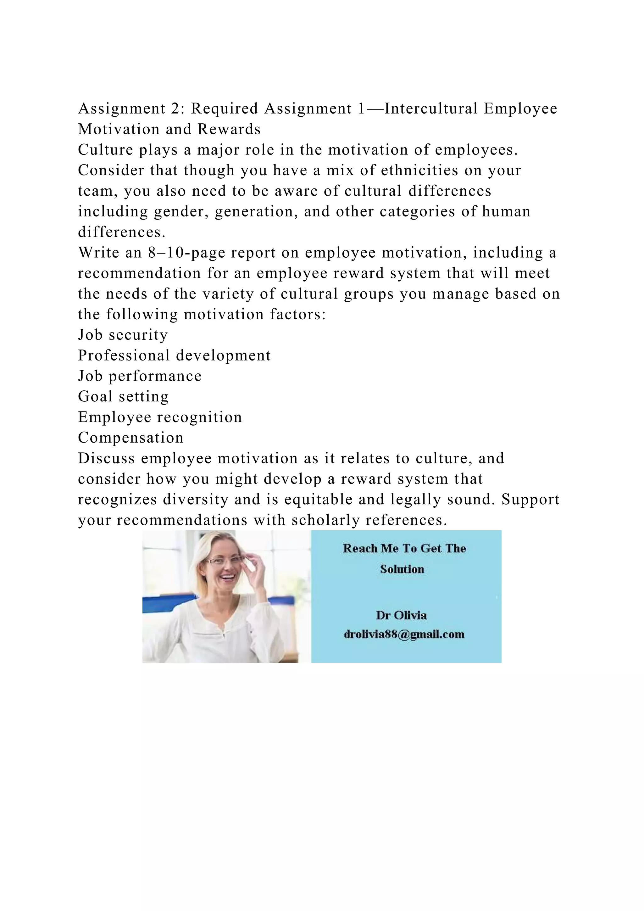 Assignment 2: Required Assignment 1—Intercultural Employee
Motivation and Rewards
Culture plays a major role in the motivation of employees.
Consider that though you have a mix of ethnicities on your
team, you also need to be aware of cultural differences
including gender, generation, and other categories of human
differences.
Write an 8–10-page report on employee motivation, including a
recommendation for an employee reward system that will meet
the needs of the variety of cultural groups you manage based on
the following motivation factors:
Job security
Professional development
Job performance
Goal setting
Employee recognition
Compensation
Discuss employee motivation as it relates to culture, and
consider how you might develop a reward system that
recognizes diversity and is equitable and legally sound. Support
your recommendations with scholarly references.
