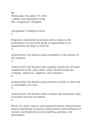 By
Wednesday, November 15, 2016
, submit your documents to the
M5: Assignment 2 Dropbox
.
Assignment 2 Grading Criteria
1.
Proposed a substantial investment plan to improve the
performance of your work group or organization or an
organization you hope to work for.
2.
Analyzed how the business plan contributes to the mission of
the company.
3.
Analyzed how the business plan expands rewards for all major
components of the value chain, which should include the
company, employees, suppliers, and customers.
4.
Analyzed how the business plan generates wealth or value and
is sustainable over time.
5.
Analyzed how the business plan evaluates and anticipates risks
associated with the investment.
6.
Wrote in a clear, concise, and organized manner; demonstrated
ethical scholarship in accurate representation and attribution of
sources; and displayed accurate spelling, grammar, and
punctuation.
 