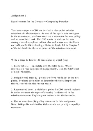 Assignment 2
Requirements for the Corporate Computing Function
Your new corporate CIO has devised a nine-point mission
statement for the company. As one of the operations managers
in the department, you have received a memo on the new policy
and an associated task. The CIO wants to address the new
strategy in a three-phase rollout plan and wants your feedback
on LAN and MAN technology. Refer to Table 3.1 in Chapter 3
of the textbook for the nine points of the mission statement.
Write a three to four (3-4) page paper in which you:
1. From Table 3.1, speculate why the fifth point, “Meet
information requirements of management”, is in the CIO’s list
of nine (9) points.
2. Imagine only three (3) points are to be rolled out in the first
phase. Evaluate each point to determine the most important
three (3) for the initial rollout phase.
3. Recommend one (1) additional point the CIO should include
in order to ensure the topic of security is addressed in the
mission statement. Explain your rationale for the inclusion.
4. Use at least four (4) quality resources in this assignment.
Note: Wikipedia and similar Websites do not qualify as quality
resources.
 