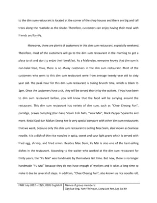 FNBE July 2012 – ENGL 0205 English II Names of group members:
Gan Sue Jing, Yam Yih Hwan, Liong Lee Yee, Lee Jia Xin
to the dim sum restaurant is located at the corner of the shop houses and there are big and tall
trees along the roadside as the shade. Therefore, customers can enjoy having their meal with
friends and family.
Moreover, there are plenty of customers in this dim sum restaurant, especially weekend.
Therefore, most of the customers will go to the dim sum restaurant in the morning to get a
place to sit and start to enjoy their breakfast. As a Malaysian, everyone knows that dim sum is
non-halal food, thus, there is no Malay customers in the dim sum restaurant. Most of the
customers who went to this dim sum restaurant were from average twenty year old to sixty
year old. The peak hour for this dim sum restaurant is during brunch time, which is 10am to
1pm. Once the customers have a sit, they will be served shortly by the waiters. If you have been
to dim sum restaurant before, you will know that the food will be carrying around the
restaurant. This dim sum restaurant has variety of dim sum, such as “Chee Cheong Fun”,
porridge, prawn dumpling (Har Gao), Steam Fish Balls, “Siew Mai”, Black Pepper Spareribs and
more. Kedai Kopi dan Makan Seong Kee is very special compare with other dim sum restaurants
that we went, because only this dim sum restaurant is selling Mee Siam, also known as Siamese
noodle. It is a dish of thin rice noodles in spicy, sweet and sour light gravy which is served with
fried egg, shrimp, and fried onion. Besides Mee Siam, Yu Mai is also one of the best-selling
dishes in the restaurant. According to the waiter who worked at the dim sum restaurant for
thirty years, the “Yu Mai” was handmade by themselves last time. But now, there is no longer
handmade “Yu Mai” because they do not have enough of workers and it takes a long time to
make it due to several of steps. In addition, “Chee Cheong Fun”, also known as rice noodle roll,
 