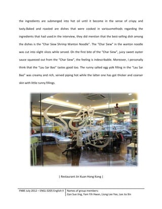 FNBE July 2012 – ENGL 0205 English II Names of group members:
Gan Sue Jing, Yam Yih Hwan, Liong Lee Yee, Lee Jia Xin
the ingredients are submerged into hot oil until it become in the sense of crispy and
tasty.Baked and roasted are dishes that were cooked in variousmethods regarding the
ingredients that had used.In the interview, they did mention that the best-selling dish among
the dishes is the “Char Siew Shrimp Wanton Noodle”. The “Char Siew” in the wanton noodle
was cut into slight slices while served. On the first bite of the “Char Siew”, juicy sweet oyster
sauce squeezed out from the “Char Siew”, the feeling is indescribable. Moreover, I personally
think that the “Lau Sar Bao” tastes good too. The runny salted egg yolk filling in the “Lau Sar
Bao” was creamy and rich, served piping hot while the latter one has got thicker and coarser
skin with little runny fillings.
| Restaurant Jin Xuan Hong Kong |
 