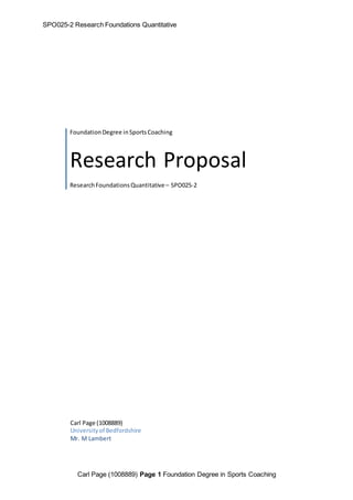 SPO025-2 Research Foundations Quantitative 
Foundation Degree in Sports Coaching 
Research Proposal 
Research Foundations Quantitative – SPO025-2 
Carl Page (1008889) 
University of Bedfordshire 
Mr. M Lambert 
Carl Page (1008889) Page 1 Foundation Degree in Sports Coaching 
 