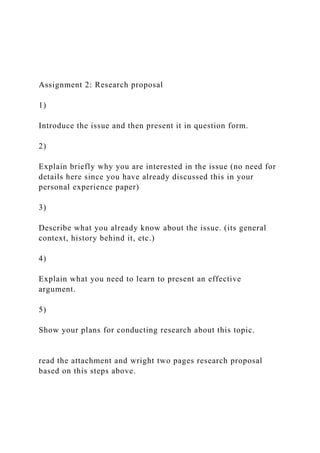 Assignment 2: Research proposal
1)
Introduce the issue and then present it in question form.
2)
Explain briefly why you are interested in the issue (no need for
details here since you have already discussed this in your
personal experience paper)
3)
Describe what you already know about the issue. (its general
context, history behind it, etc.)
4)
Explain what you need to learn to present an effective
argument.
5)
Show your plans for conducting research about this topic.
read the attachment and wright two pages research proposal
based on this steps above.
 