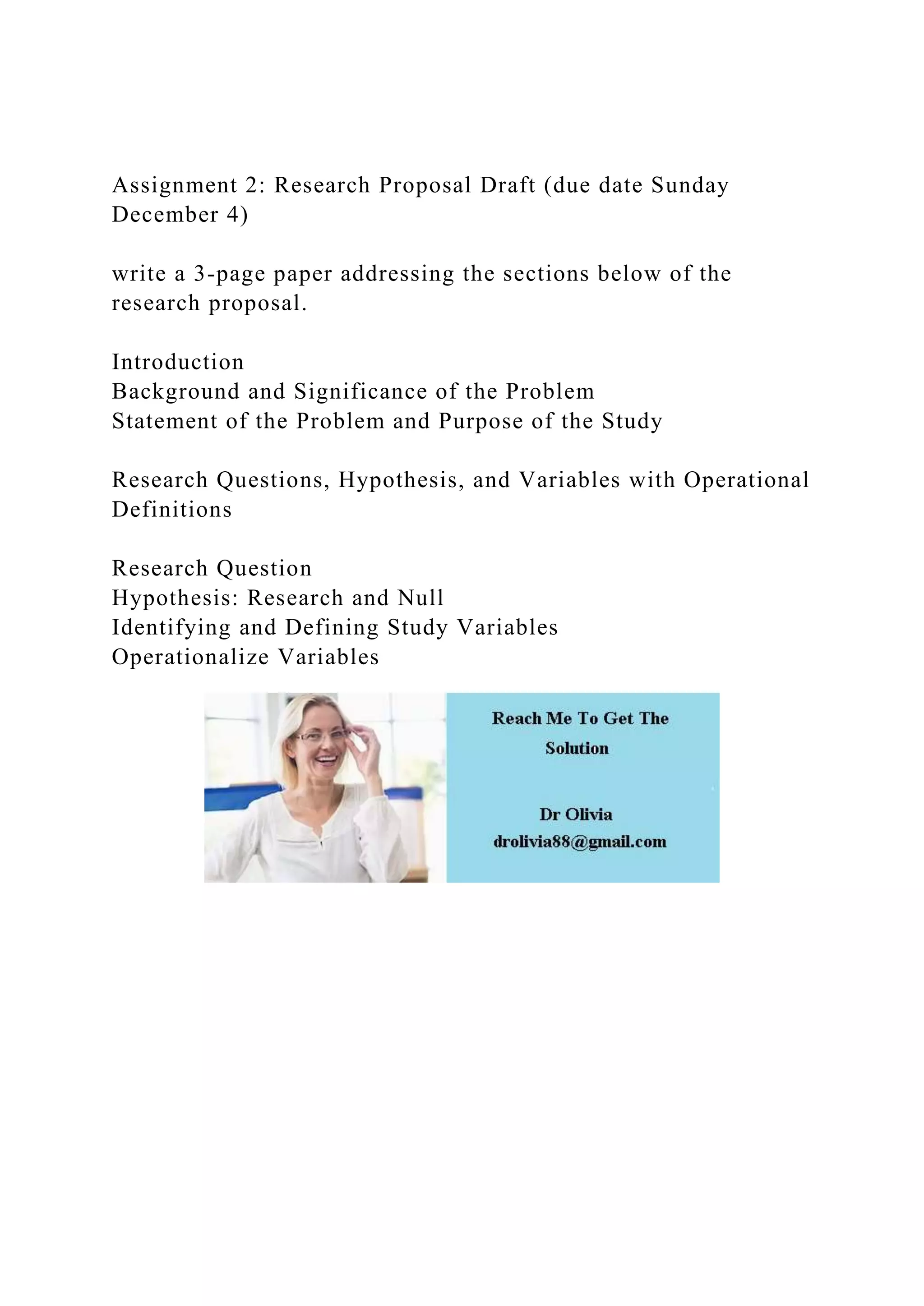 Assignment 2: Research Proposal Draft (due date Sunday
December 4)
write a 3-page paper addressing the sections below of the
research proposal.
Introduction
Background and Significance of the Problem
Statement of the Problem and Purpose of the Study
Research Questions, Hypothesis, and Variables with Operational
Definitions
Research Question
Hypothesis: Research and Null
Identifying and Defining Study Variables
Operationalize Variables