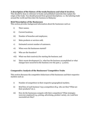 A description of the history of the trade/business and what it involves.
This should be done in reference to books and published materials that explain the
origin of the trade. You should proceed from general descriptions. i.e. the tailoring trade
around the world and then later the business in Malaysia/
Brief Description of the Businesses
This section provides background information about the businesses such as:
i) Their names;
ii) Current locations;
iii) Number of branches and employees;
iv) Main products or services sold;
v) Estimated current number of customers.
vi) When were the businesses started?
vii) Who are the founders?
viii) What was their motive(s) for starting the business; and
ix) Their recent development (i.e. what has the business accomplished or what
changes have occurred in the business over the past 3 - 5 years).
Comparative Analysis of the Businesses’ Competitive Traits
This section discusses the competitive behaviours of the businesses and their respective
markets such as:
i) Number of competitors in their respective geographical markets;
ii) Brief bios of each business’ top 3 competitors (E.g. who are they? What are
their products? etc.);
iii) How do the businesses compete with their competitors? What strategies
were/are employed (e.g. pricing, advertising, product variety, etc.) and how
successful are they?
 
