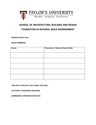 SCHOOL OF ARCHITECTURE, BUILDING AND DESIGN
FOUNDATION IN NATURAL BUILD ENVIRONMENT
PRESENTATION TITLE:
GROUP MEMBERS:
Names Presentation / Research Report Roles.
ENGLISH II / ENGLISH 2 (ELG 30605 / ENG 0205)
LECTURER: CASSANDRA WIJESURIA
SUBMISSION & PRESENTATION DATE:
	
  
 