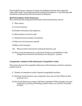 This should be done in reference to books and published materials that explain the
origin of the trade. You should proceed from general descriptions. i.e. the tailoring trade
around the world and then later the business in Malaysia/
Brief Description of the Businesses
This section provides background information about the businesses such as:
i) Their names;
ii) Current locations;
iii) Number of branches and employees;
iv) Main products or services sold;
v) Estimated current number of customers.
vi) When were the businesses started?
vii)Who are the founders?
viii) What was their motive(s) for starting the business; and
ix) Their recent development (i.e. what has the business accomplished or what
changes have occurred in the business over the past 3 - 5 years).
Comparative Analysis of the Businesses’ Competitive Traits
This section discusses the competitive behaviours of the businesses and their respective
markets such as:
i) Number of competitors in their respective geographical markets;
ii) Brief bios of each business’ top 3 competitors (E.g. who are they? What are their
products? etc.);
iii) How do the businesses compete with their competitors? What strategies were/are
employed (e.g. pricing, advertising, product variety, etc.) and how successful
are they?
 