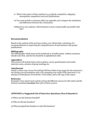 v) What is the nature of their markets (e.g. perfectly competitive, oligopoly,
monopolistic competitive) and your justifications.
vi) You must include a summary table (see appendix 3) to compare the similarities
and differences between the 2 businesses.
vii)Based on your analysis, which business is more commercially successful? And
why?
Recommendation
Based on the analysis of the previous section, you will provide a minimum of 2
recommendations on improving the competitiveness of each business with proper
justifications.
Bibliography
The bibliography which must not be numbered or in bullet points. Authors surnames
should come first, and the list should be in alphabetical order.
Appendices
This section will include items such as photos, survey questionnaire and results,
interview notes, minutes of group meetings etc.
Attachments
Attach a colour copy of your PowerPoint OR Prezi slides (6 per page) for the instructor’s
use during your presentations and a CD containing your audio of the interviews (7-10
minutes in both places), PowerPoint / Prezi slides, and a soft copy of the report.
Reference
Reminder! Your report must contain at least 10 different sources (in APA style) and the
internet constitutes no more than 30% of those sources.
APPENDIX 2: Suggested List of Interview Questions (Non-Exhaustive)
1) When was the business founded?
2) Who are the key founders?
3) What prompted the founders to start this business?
 