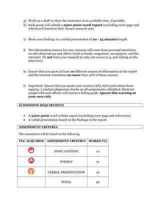 g) Work on a draft to show the instructor at an available time, if possible.
h) Each group will submit a 2500-3000-word report (excluding cover page and
references) based on their chosen research area.
i) Show your findings in a verbal presentation of 20 - 25 minutes length.
j) The information sources for your research will come from personal interviews,
on-site observations and others (such as books, magazines, newspapers, and the
internet). Do not limit your research to only one source (e.g. just relying on the
interview).
k) Ensure that you quote at least 10 different sources of information in the report
and the internet constitutes no more than 30% of those sources.
l) Important: Ensure that you quote your sources (APA style) and refrain from
copying. I conduct plagiarism checks on all assignments submitted. Students
caught with said offence will receive a failing grade. Ignore this warning at
your own risk.
SUBMISSION REQUIREMENT
• A 2500-3000-word written report (excluding cover page and references).
• A verbal presentation based on the findings in the report.
ASSESSMENT CRITERIA
The assessment will be based on the following
TGC ACQUIRED ASSESSMENT CRITERIA MARKS (%)
TOPIC CONTENT 10
FORMAT 10
VERBAL PRESENTATION 10
TOTAL 30
 
