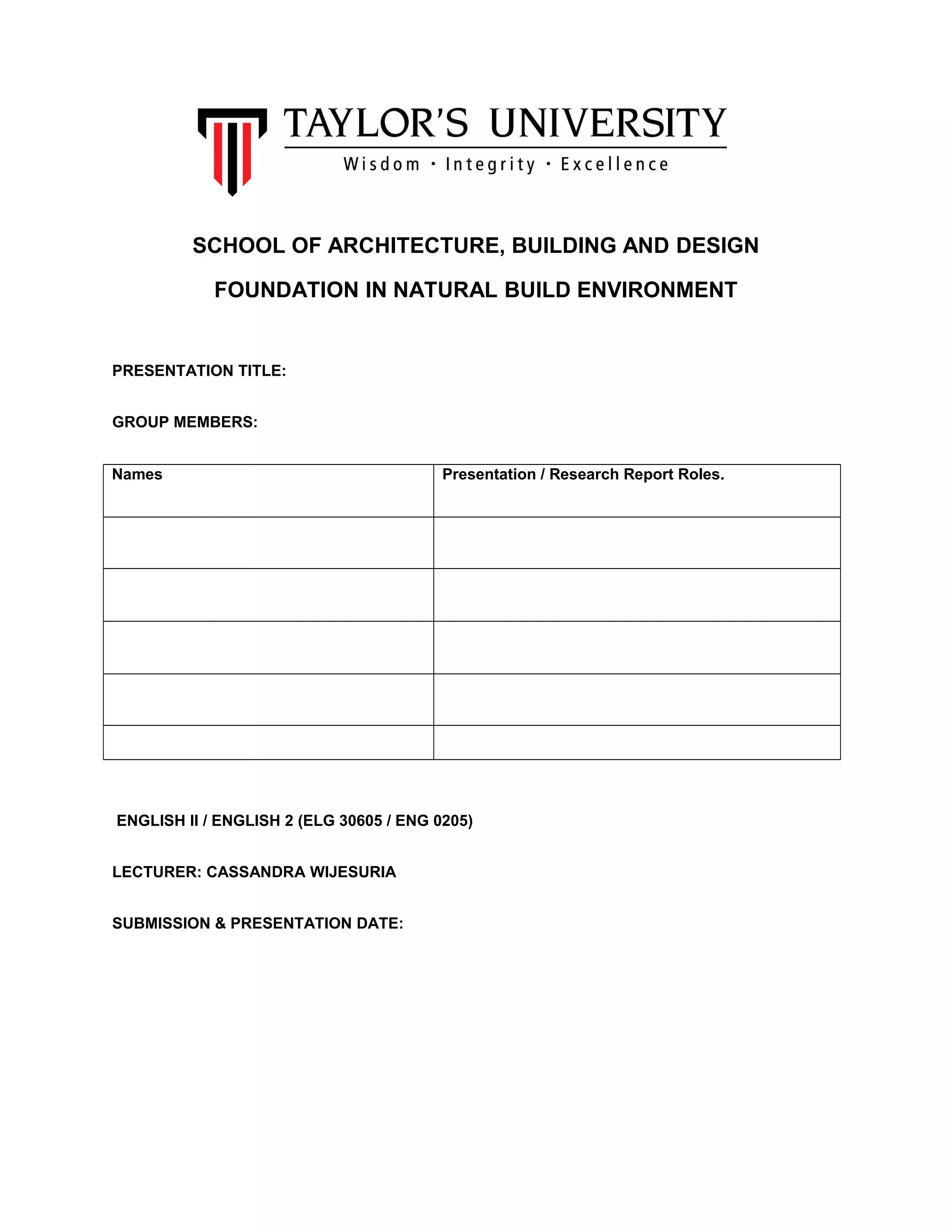SCHOOL OF ARCHITECTURE, BUILDING AND DESIGN
FOUNDATION IN NATURAL BUILD ENVIRONMENT
PRESENTATION TITLE:
GROUP MEMBERS:
Names Presentation / Research Report Roles.
ENGLISH II / ENGLISH 2 (ELG 30605 / ENG 0205)
LECTURER: CASSANDRA WIJESURIA
SUBMISSION & PRESENTATION DATE:
 