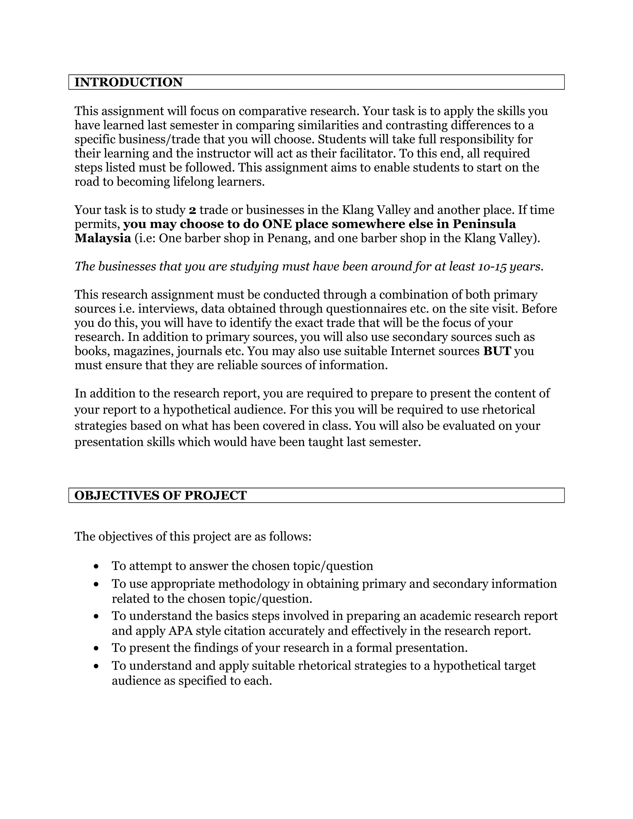 INTRODUCTION
This assignment will focus on comparative research. Your task is to apply the skills you
have learned last semester in comparing similarities and contrasting differences to a
specific business/trade that you will choose. Students will take full responsibility for
their learning and the instructor will act as their facilitator. To this end, all required
steps listed must be followed. This assignment aims to enable students to start on the
road to becoming lifelong learners.
Your task is to study 2 trade or businesses in the Klang Valley and another place. If time
permits, you may choose to do ONE place somewhere else in Peninsula
Malaysia (i.e: One barber shop in Penang, and one barber shop in the Klang Valley).
The businesses that you are studying must have been around for at least 1o-15 years.
This research assignment must be conducted through a combination of both primary
sources i.e. interviews, data obtained through questionnaires etc. on the site visit. Before
you do this, you will have to identify the exact trade that will be the focus of your
research. In addition to primary sources, you will also use secondary sources such as
books, magazines, journals etc. You may also use suitable Internet sources BUT you
must ensure that they are reliable sources of information.
In addition to the research report, you are required to prepare to present the content of
your report to a hypothetical audience. For this you will be required to use rhetorical
strategies based on what has been covered in class. You will also be evaluated on your
presentation skills which would have been taught last semester.
OBJECTIVES OF PROJECT
The objectives of this project are as follows:
• To attempt to answer the chosen topic/question
• To use appropriate methodology in obtaining primary and secondary information
related to the chosen topic/question.
• To understand the basics steps involved in preparing an academic research report
and apply APA style citation accurately and effectively in the research report.
• To present the findings of your research in a formal presentation.
• To understand and apply suitable rhetorical strategies to a hypothetical target
audience as specified to each.
 