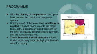 PROGRAMME
● With the closing of the panels on the upper
level, we see the creation of many new
spaces.
● Coming up off of the lower level, a hallway is
created. This hall opens up onto the small
toilet, bath, a generously sized bedroom for
the girls, an equally generous boy's bedroom,
and the living/dining area.
● Truus Schroder's small bedroom is found
hidden at the very back displaying Schroder's
need for privacy.
 