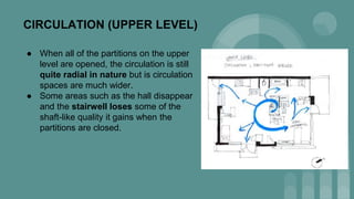 CIRCULATION (UPPER LEVEL)
● When all of the partitions on the upper
level are opened, the circulation is still
quite radial in nature but is circulation
spaces are much wider.
● Some areas such as the hall disappear
and the stairwell loses some of the
shaft-like quality it gains when the
partitions are closed.
 