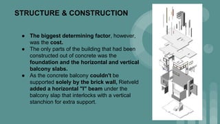 STRUCTURE & CONSTRUCTION
● The biggest determining factor, however,
was the cost.
● The only parts of the building that had been
constructed out of concrete was the
foundation and the horizontal and vertical
balcony slabs.
● As the concrete balcony couldn't be
supported solely by the brick wall, Rietveld
added a horizontal "I" beam under the
balcony slap that interlocks with a vertical
stanchion for extra support.
 