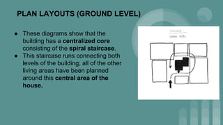 PLAN LAYOUTS (GROUND LEVEL)
● These diagrams show that the
building has a centralized core
consisting of the spiral staircase.
● This staircase runs connecting both
levels of the building; all of the other
living areas have been planned
around this central area of the
house.
 