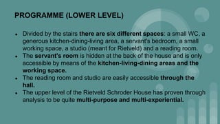PROGRAMME (LOWER LEVEL)
● Divided by the stairs there are six different spaces: a small WC, a
generous kitchen-dining-living area, a servant's bedroom, a small
working space, a studio (meant for Rietveld) and a reading room.
● The servant's room is hidden at the back of the house and is only
accessible by means of the kitchen-living-dining areas and the
working space.
● The reading room and studio are easily accessible through the
hall.
● The upper level of the Rietveld Schroder House has proven through
analysis to be quite multi-purpose and multi-experiential.
 