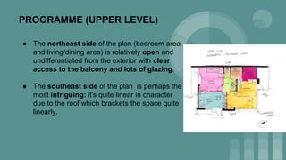 PROGRAMME (UPPER LEVEL)
● The northeast side of the plan (bedroom area
and living/dining area) is relatively open and
undifferentiated from the exterior with clear
access to the balcony and lots of glazing.
● The southeast side of the plan is perhaps the
most intriguing: it's quite linear in character
due to the roof which brackets the space quite
linearly.
 