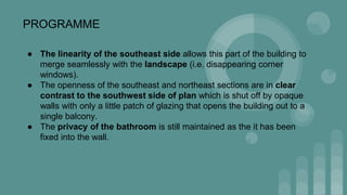 PROGRAMME
● The linearity of the southeast side allows this part of the building to
merge seamlessly with the landscape (i.e. disappearing corner
windows).
● The openness of the southeast and northeast sections are in clear
contrast to the southwest side of plan which is shut off by opaque
walls with only a little patch of glazing that opens the building out to a
single balcony.
● The privacy of the bathroom is still maintained as the it has been
fixed into the wall.
 