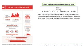 United Nations Sustainable Development Goals
SDG – 1
Poverty
END POVERTY IN ALL ITS FORMS EVERYWHERE
Today, since the pandemic the SDG-1 talks mostly about how the
pandemic slowed down it’s progress in putting an end to Poverty. It
was not just the poverty; The exploitation was increasing multifold.
Source: https://www.humanrightscareers.com/issues/organizations-dedicated-to-fight-poverty/
 
