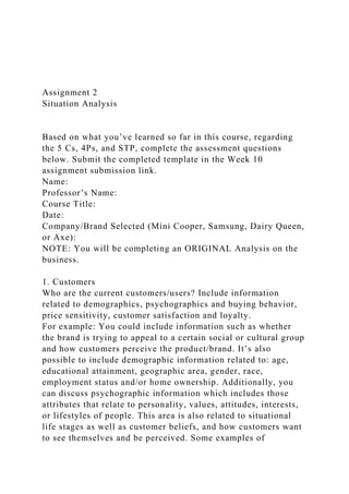Assignment 2
Situation Analysis
Based on what you’ve learned so far in this course, regarding
the 5 Cs, 4Ps, and STP, complete the assessment questions
below. Submit the completed template in the Week 10
assignment submission link.
Name:
Professor’s Name:
Course Title:
Date:
Company/Brand Selected (Mini Cooper, Samsung, Dairy Queen,
or Axe):
NOTE: You will be completing an ORIGINAL Analysis on the
business.
1. Customers
Who are the current customers/users? Include information
related to demographics, psychographics and buying behavior,
price sensitivity, customer satisfaction and loyalty.
For example: You could include information such as whether
the brand is trying to appeal to a certain social or cultural group
and how customers perceive the product/brand. It’s also
possible to include demographic information related to: age,
educational attainment, geographic area, gender, race,
employment status and/or home ownership. Additionally, you
can discuss psychographic information which includes those
attributes that relate to personality, values, attitudes, interests,
or lifestyles of people. This area is also related to situational
life stages as well as customer beliefs, and how customers want
to see themselves and be perceived. Some examples of
 