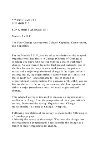 ***ASSIGNMENT 2
SLP MOD 3**
SLP 3, MOD 3 ASSIGNMENT
Module 3 - SLP
The Four Change Antecedents: Culture, Capacity, Commitment,
and Capability
For the Module 3 SLP, you are asked to administer the adapted
Organizational Readiness to Change (Climate of Change) to
someone you know who has experienced a major workplace
change. As you learned from the Background materials, one of
the four factors that may be used to determine the potential
success of a major organizational change is the organization’s
culture; that is, the organization’s culture must exist in a state
that is ready for—and amenable to—major change or
organizational transformation. For purposes of this SLP, you are
free to administer the survey to someone who has experienced
either a major (transformational) or minor organizational
change.
This adapted survey is intended to measure an organization’s
readiness to change from the perspective of the organization’s
culture. Download the survey: Organizational Change
Questionnaire - Climate of Change - Adapted).
Following completion of the survey, respond to the following in
a 3- to 4-page paper:
1.Identify the nature of the change: What was the change that
the organization experienced? Then, identify the change as a
minor or major organizational change.
 