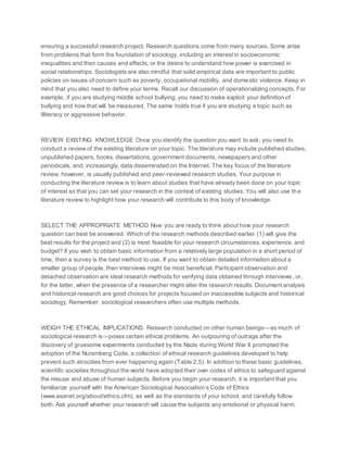 ensuring a successful research project. Research questions come from many sources. Some arise
from problems that form the foundation of sociology, including an interest in socioeconomic
inequalities and their causes and effects, or the desire to understand how power is exercised in
social relationships. Sociologists are also mindful that solid empirical data are important to public
policies on issues of concern such as poverty, occupational mobility, and domestic violence. Keep in
mind that you also need to define your terms. Recall our discussion of operationalizing concepts. For
example, if you are studying middle school bullying, you need to make explicit your definition of
bullying and how that will be measured. The same holds true if you are studying a topic such as
illiteracy or aggressive behavior.
REVIEW EXISTING KNOWLEDGE Once you identify the question you want to ask, you need to
conduct a review of the existing literature on your topic. The literature may include published studies,
unpublished papers, books, dissertations, government documents, newspapers and other
periodicals, and, increasingly, data disseminated on the Internet. The key focus of the literature
review, however, is usually published and peer-reviewed research studies. Your purpose in
conducting the literature review is to learn about studies that have already been done on your topic
of interest so that you can set your research in the context of existing studies. You will also use the
literature review to highlight how your research will contribute to this body of knowledge.
SELECT THE APPROPRIATE METHOD Now you are ready to think about how your research
question can best be answered. Which of the research methods described earlier (1) will give the
best results for the project and (2) is most feasible for your research circumstances, experience, and
budget? If you wish to obtain basic information from a relatively large population in a short period of
time, then a survey is the best method to use. If you want to obtain detailed information about a
smaller group of people, then interviews might be most beneficial. Participant observation and
detached observation are ideal research methods for verifying data obtained through interviews, or,
for the latter, when the presence of a researcher might alter the research results. Document analysis
and historical research are good choices for projects focused on inaccessible subjects and historical
sociology. Remember, sociological researchers often use multiple methods.
WEIGH THE ETHICAL IMPLICATIONS Research conducted on other human beings—as much of
sociological research is—poses certain ethical problems. An outpouring of outrage after the
discovery of gruesome experiments conducted by the Nazis during World War II prompted the
adoption of the Nuremberg Code, a collection of ethical research guidelines developed to help
prevent such atrocities from ever happening again (Table 2.5). In addition to these basic guidelines,
scientific societies throughout the world have adopted their own codes of ethics to safeguard against
the misuse and abuse of human subjects. Before you begin your research, it is important that you
familiarize yourself with the American Sociological Association’s Code of Ethics
(www.asanet.org/about/ethics.cfm), as well as the standards of your school, and carefully follow
both. Ask yourself whether your research will cause the subjects any emotional or physical harm.
 
