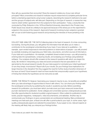 How will you guarantee their anonymity? Does the research violate any of your own ethical
principles? Most universities and research institutes require researchers to complete particular forms
before undertaking experiments using human subjects, describing the research methods to be used
and the groups of subjects who will take part. Depending on the type of research, a researcher may
need to obtain written agreement from the subjects for their participation. Today, a study like that
conducted by Philip Zimbardo in the 1970s at Stanford University (described in the Private Lives,
Public Issues box) would be unlikely to be approved because of the stress put on the experiment’s
subjects in the course of the research. Approval of research involving human subjects is granted
with an eye to both fostering good research and protecting the interests of those partaking in the
study.
COLLECT AND ANALYZE THE DATA Collecting data is the heart of research. It is time-consuming
but exciting. During this phase, you will gather the information that will allow you to make a
contribution to the sociological understanding of your topic. If your data set is qualitative— for
example, open-ended responses to interviewquestions or observations of people—you will proceed
by carefully reviewing and organizing your field notes, documents, and other sources of information.
If your data set is quantitative—for example, completed closed-ended surveys—you will proceed by
entering data into spreadsheets, comparing results, and analyzing your findings using statistical
software. Your analysis should offer answers to the research questions with which you began the
study. Be mindful in interpreting your data and avoid conclusions that are speculative or not
warranted by the actual research results. Do your data support or contradict your initial hypothesis?
Or are they simply inconclusive? Report all of your results. Do your findings have implications for
larger theories in the discipline? Do they suggest the need for further study of another dimension of
the issue at hand? Good research need not have results that unequivocally support your hypothesis.
A finding that refutes the hypothesis can be instructive as well.
SHARE THE RESULTS However fascinating your research may be to you, its benefits are amplified
when you take advantage of opportunities to share it with others. You can share your findings with
the sociological community by publishing the results in academic journals. Before submitting
research for publication, you must learn which journals cover your topic areas and review those
journals’ standards for publication. Some colleges and universities sponsor undergraduate journals
that offer opportunities for students to publish original research. Other outlets for publication include
books, popular magazines, newspapers, video documentaries, and websites. Another way to
communicate your findings is to give a presentation at a professional meeting. Many professional
meetings are held each year; at least one will offer a panel suited to your topic. In some cases, high -
quality undergraduate papers are selected for presentation. If your paper is one, relevant experts at
the meeting will likely help you interpret your findings further.
Take notes as you watch the video below.
 