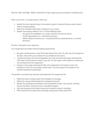 WATCH THIS YOUTUBE VIDEO LOCATED AT https://www.youtube.com/watch?v=zkG0nssouFg.
Write a one to two (1-2) page essay in which you:
 Identify the most important step in the student’s guide to research that you would need in
order to analyze bullying.
 Define the identified critical step of research in your words.
 Explain how bullying relates to one (1) of the following topics:
o the agents of socialization (i.e., family, teachers and school, peers),
o formal organizations (i.e., conformity to groups),
o different types of deviance (i.e., everyday deviance, sexual deviance, or criminal
deviance).
Provide a rationale for your response.
Your assignment must follow these formatting requirements:
 Be typed, double spaced, using Times New Roman font (size 12), with one-inch margins on
all sides. Check with your professor for any additional instructions.
 To keep this essay short and manageable, your only sources for the essay should be the
TED video and the sections noted in your text. For this reason, APA citations or references
are not required for this assignment.
 Include a cover page containing the title of the assignment, the student’s name, the
professor’s name, the course title, and the date. The cover page is not included in the
required assignment page length.
The specific course learning outcomes associated with this assignment are:
 Define the basic concepts used in the discipline of sociology.
 Define the various methodologies for sociological research.
 Identify the sociological perspective to the inequalities of class, race, gender, ethnicity,
sexual orientation, socioeconomics, and political aspects.
 Use technology and information resources to research issues in sociology.
 Write clearly and concisely about sociology using proper writing mechanics.
 