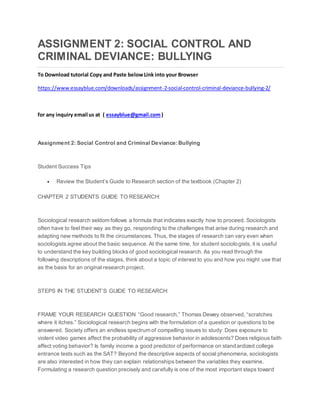 ASSIGNMENT 2: SOCIAL CONTROL AND
CRIMINAL DEVIANCE: BULLYING
To Download tutorial Copy and Paste belowLink into your Browser
https://www.essayblue.com/downloads/assignment-2-social-control-criminal-deviance-bullying-2/
for any inquiry email us at ( essayblue@gmail.com)
Assignment 2: Social Control and Criminal Deviance: Bullying
Student Success Tips
 Review the Student’s Guide to Research section of the textbook (Chapter 2)
CHAPTER 2 STUDENTS GUIDE TO RESEARCH:
Sociological research seldom follows a formula that indicates exactly how to proceed. Sociologists
often have to feel their way as they go, responding to the challenges that arise during research and
adapting new methods to fit the circumstances. Thus, the stages of research can vary even when
sociologists agree about the basic sequence. At the same time, for student sociologists, it is useful
to understand the key building blocks of good sociological research. As you read through the
following descriptions of the stages, think about a topic of interest to you and how you might use that
as the basis for an original research project.
STEPS IN THE STUDENT’S GUIDE TO RESEARCH:
FRAME YOUR RESEARCH QUESTION “Good research,” Thomas Dewey observed, “scratches
where it itches.” Sociological research begins with the formulation of a question or questions to be
answered. Society offers an endless spectrum of compelling issues to study: Does exposure to
violent video games affect the probability of aggressive behavior in adolescents? Does religious faith
affect voting behavior? Is family income a good predictor of performance on standardized college
entrance tests such as the SAT? Beyond the descriptive aspects of social phenomena, sociologists
are also interested in how they can explain relationships between the variables they examine.
Formulating a research question precisely and carefully is one of the most important steps toward
 