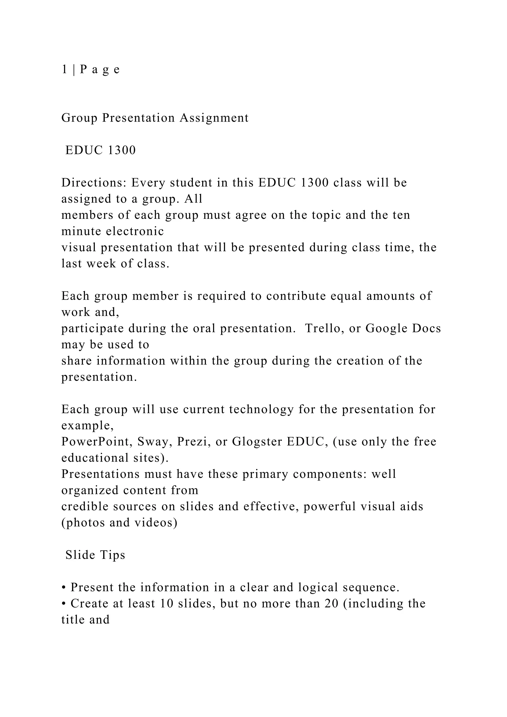 1 | P a g e
Group Presentation Assignment
EDUC 1300
Directions: Every student in this EDUC 1300 class will be
assigned to a group. All
members of each group must agree on the topic and the ten
minute electronic
visual presentation that will be presented during class time, the
last week of class.
Each group member is required to contribute equal amounts of
work and,
participate during the oral presentation. Trello, or Google Docs
may be used to
share information within the group during the creation of the
presentation.
Each group will use current technology for the presentation for
example,
PowerPoint, Sway, Prezi, or Glogster EDUC, (use only the free
educational sites).
Presentations must have these primary components: well
organized content from
credible sources on slides and effective, powerful visual aids
(photos and videos)
Slide Tips
• Present the information in a clear and logical sequence.
• Create at least 10 slides, but no more than 20 (including the
title and
 