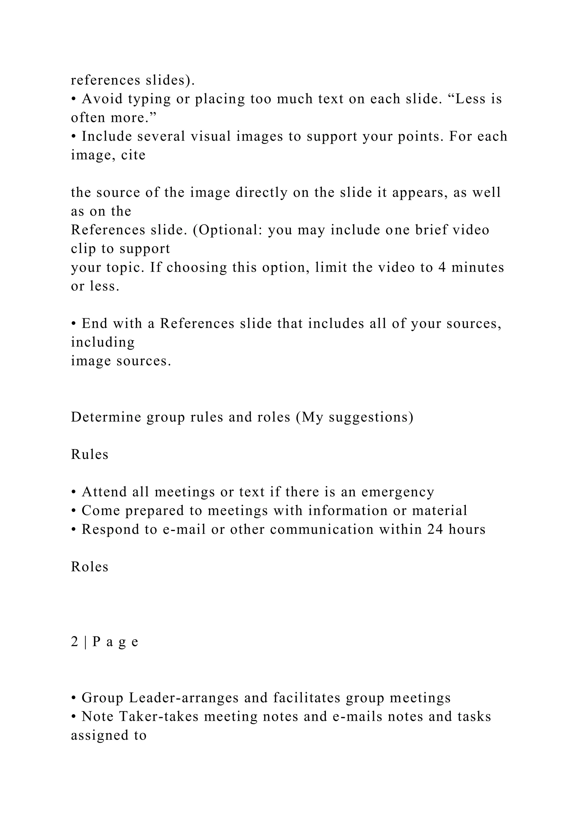 references slides).
• Avoid typing or placing too much text on each slide. “Less is
often more.”
• Include several visual images to support your points. For each
image, cite
the source of the image directly on the slide it appears, as well
as on the
References slide. (Optional: you may include one brief video
clip to support
your topic. If choosing this option, limit the video to 4 minutes
or less.
• End with a References slide that includes all of your sources,
including
image sources.
Determine group rules and roles (My suggestions)
Rules
• Attend all meetings or text if there is an emergency
• Come prepared to meetings with information or material
• Respond to e-mail or other communication within 24 hours
Roles
2 | P a g e
• Group Leader-arranges and facilitates group meetings
• Note Taker-takes meeting notes and e-mails notes and tasks
assigned to
 