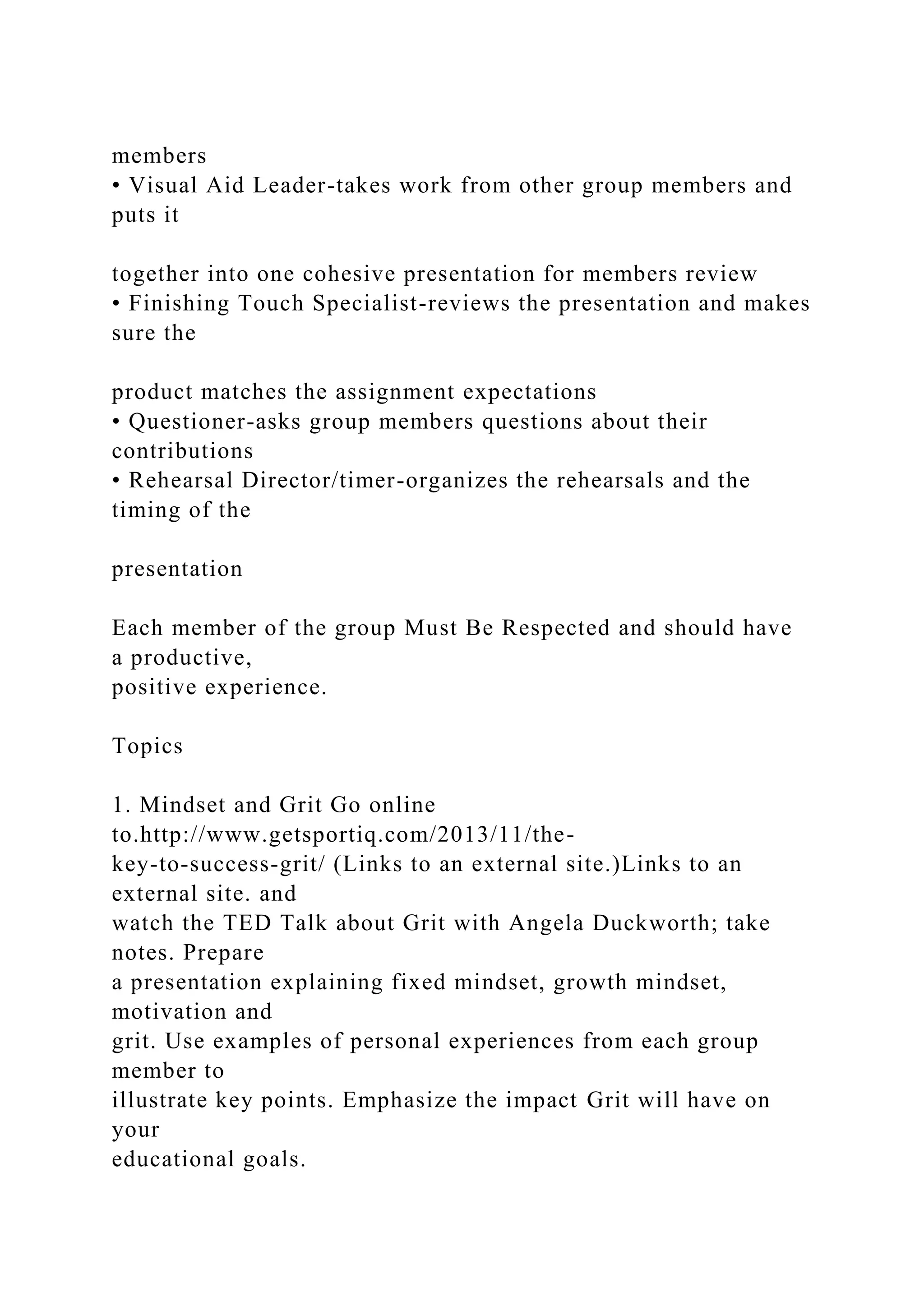 members
• Visual Aid Leader-takes work from other group members and
puts it
together into one cohesive presentation for members review
• Finishing Touch Specialist-reviews the presentation and makes
sure the
product matches the assignment expectations
• Questioner-asks group members questions about their
contributions
• Rehearsal Director/timer-organizes the rehearsals and the
timing of the
presentation
Each member of the group Must Be Respected and should have
a productive,
positive experience.
Topics
1. Mindset and Grit Go online
to.http://www.getsportiq.com/2013/11/the-
key-to-success-grit/ (Links to an external site.)Links to an
external site. and
watch the TED Talk about Grit with Angela Duckworth; take
notes. Prepare
a presentation explaining fixed mindset, growth mindset,
motivation and
grit. Use examples of personal experiences from each group
member to
illustrate key points. Emphasize the impact Grit will have on
your
educational goals.
 