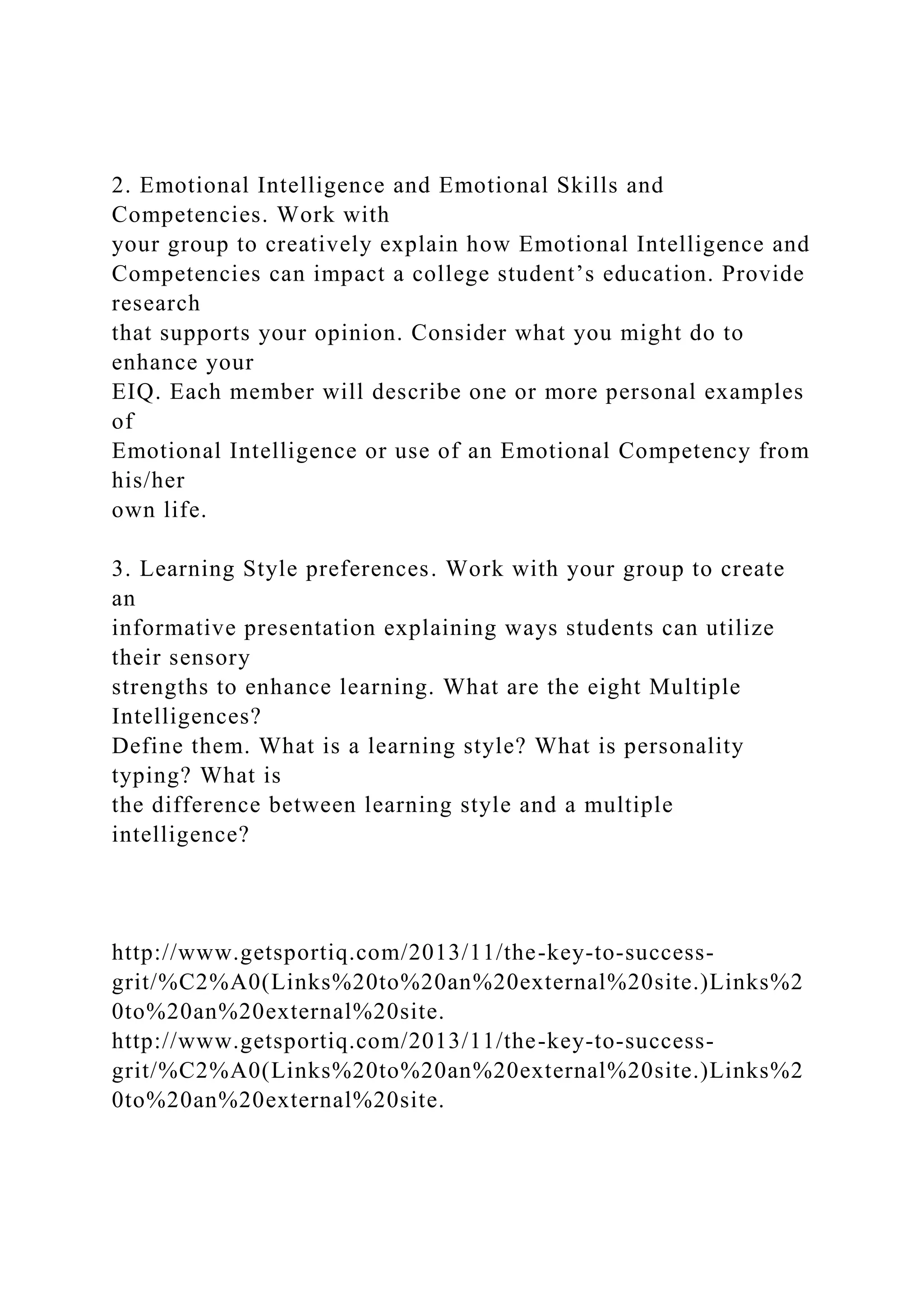 2. Emotional Intelligence and Emotional Skills and
Competencies. Work with
your group to creatively explain how Emotional Intelligence and
Competencies can impact a college student’s education. Provide
research
that supports your opinion. Consider what you might do to
enhance your
EIQ. Each member will describe one or more personal examples
of
Emotional Intelligence or use of an Emotional Competency from
his/her
own life.
3. Learning Style preferences. Work with your group to create
an
informative presentation explaining ways students can utilize
their sensory
strengths to enhance learning. What are the eight Multiple
Intelligences?
Define them. What is a learning style? What is personality
typing? What is
the difference between learning style and a multiple
intelligence?
http://www.getsportiq.com/2013/11/the-key-to-success-
grit/%C2%A0(Links%20to%20an%20external%20site.)Links%2
0to%20an%20external%20site.
http://www.getsportiq.com/2013/11/the-key-to-success-
grit/%C2%A0(Links%20to%20an%20external%20site.)Links%2
0to%20an%20external%20site.
 