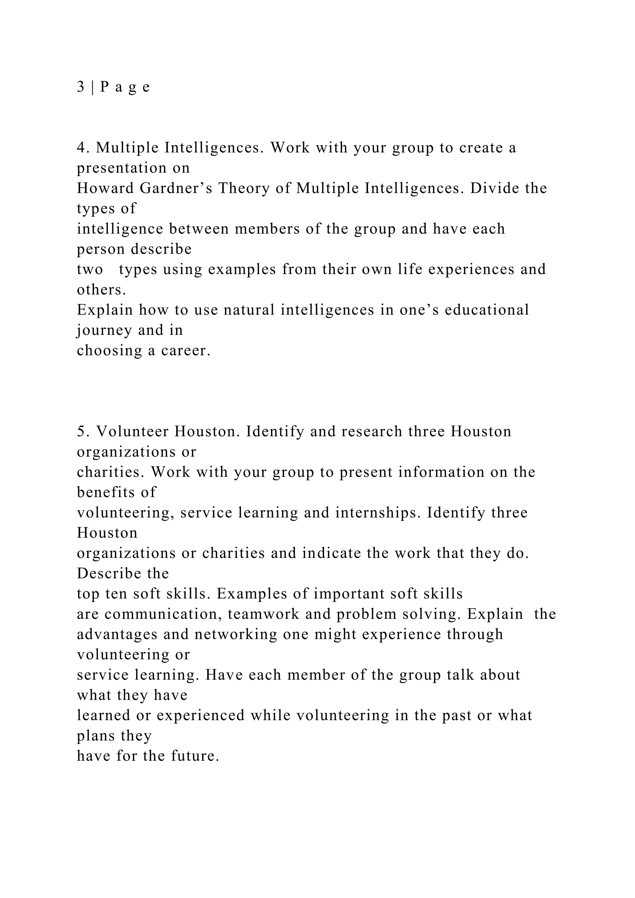 3 | P a g e
4. Multiple Intelligences. Work with your group to create a
presentation on
Howard Gardner’s Theory of Multiple Intelligences. Divide the
types of
intelligence between members of the group and have each
person describe
two types using examples from their own life experiences and
others.
Explain how to use natural intelligences in one’s educational
journey and in
choosing a career.
5. Volunteer Houston. Identify and research three Houston
organizations or
charities. Work with your group to present information on the
benefits of
volunteering, service learning and internships. Identify three
Houston
organizations or charities and indicate the work that they do.
Describe the
top ten soft skills. Examples of important soft skills
are communication, teamwork and problem solving. Explain the
advantages and networking one might experience through
volunteering or
service learning. Have each member of the group talk about
what they have
learned or experienced while volunteering in the past or what
plans they
have for the future.
 
